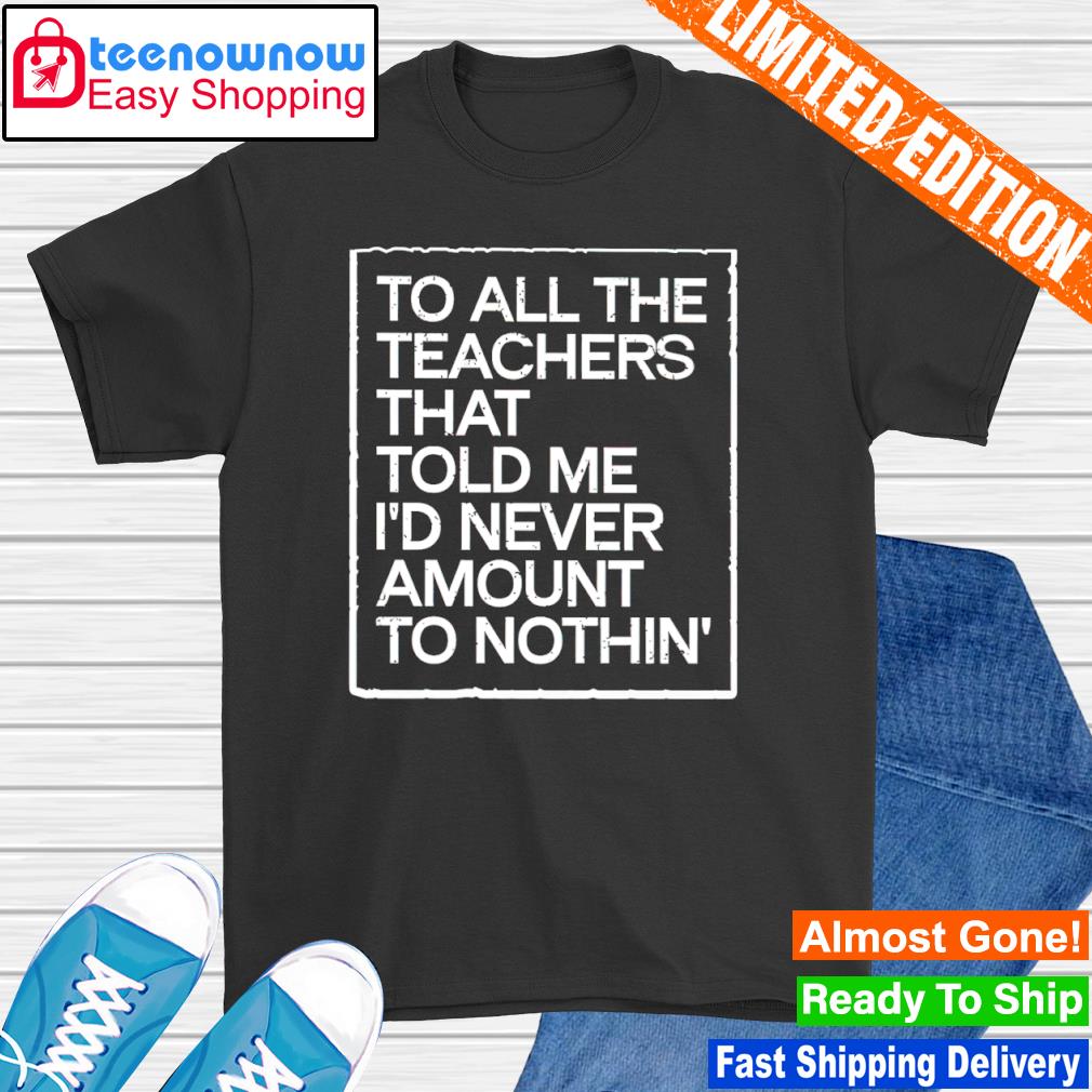 To all the teachers that told me i'd never amount to nothing shirt