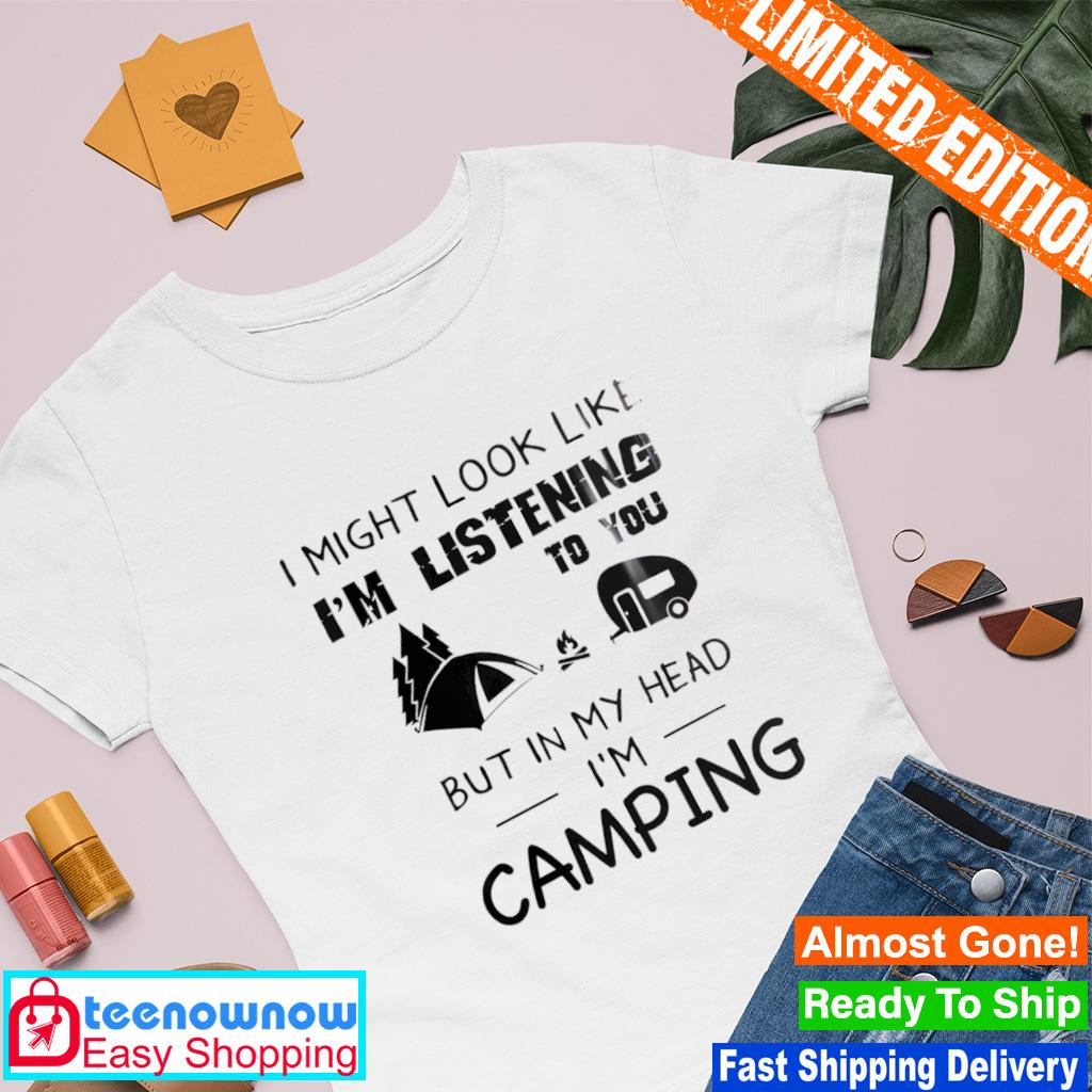 I might look like I'm listening to you but in my head I'm camping shirt
