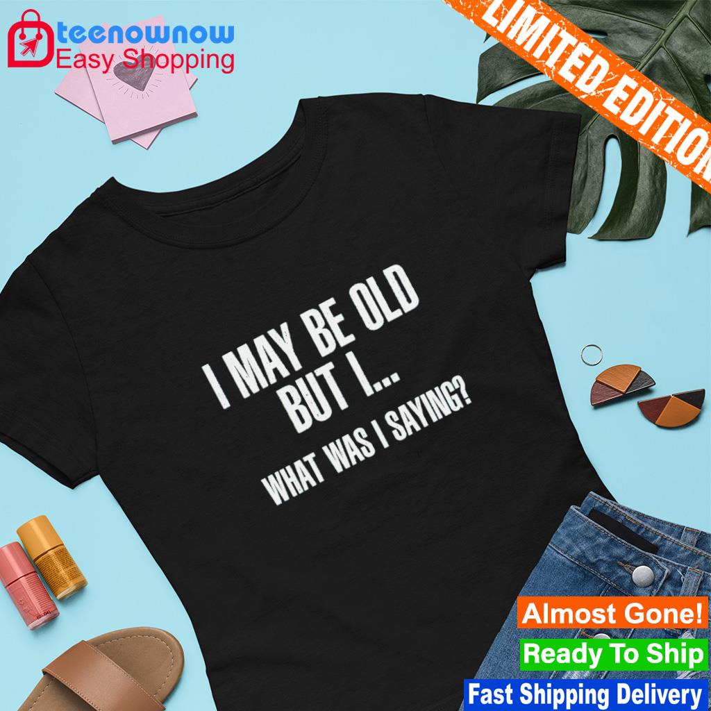 I may be old but i what was i saying shirt
